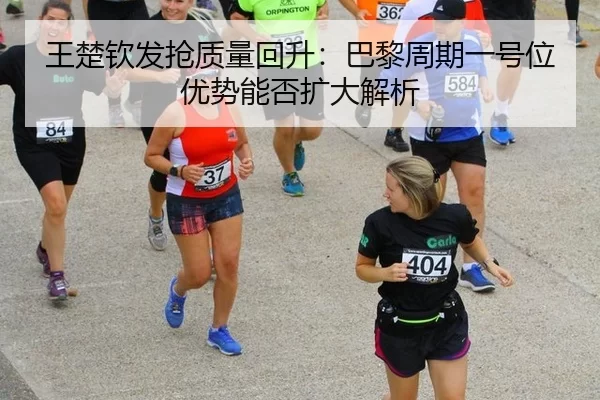 王楚钦发抢质量回升：巴黎周期一号位优势能否扩大解析